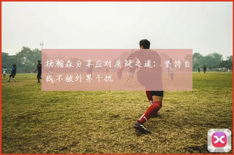 杨瀚森分享应对质疑之道：坚持自我不被外界干扰