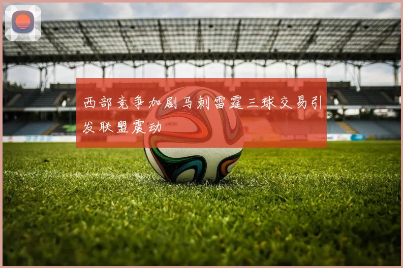 西部竞争加剧马刺雷霆三球交易引发联盟震动