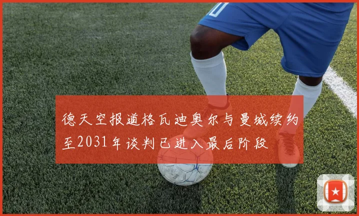 德天空报道格瓦迪奥尔与曼城续约至2031年谈判已进入最后阶段