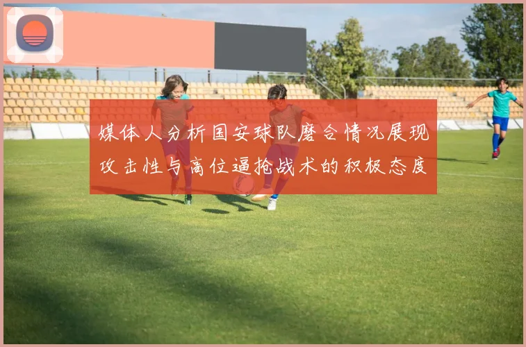 媒体人分析国安球队磨合情况展现攻击性与高位逼抢战术的积极态度