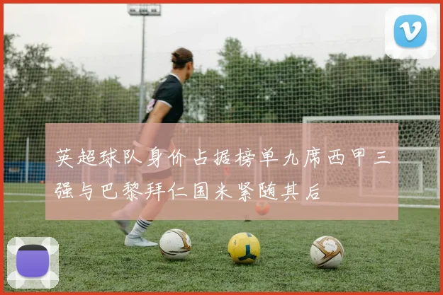 英超球队身价占据榜单九席西甲三强与巴黎拜仁国米紧随其后