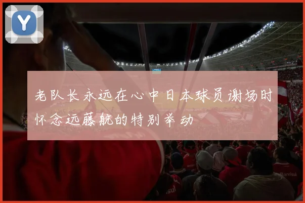 老队长永远在心中日本球员谢场时怀念远藤航的特别举动