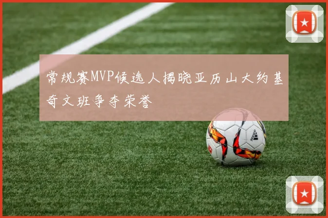 常规赛MVP候选人揭晓亚历山大约基奇文班争夺荣誉