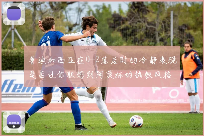 鲁迪加西亚在0-2落后时的冷静表现是否让你联想到阿莫林的执教风格