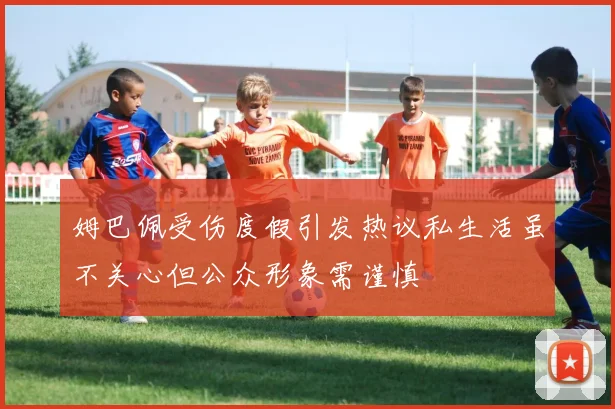 姆巴佩受伤度假引发热议私生活虽不关心但公众形象需谨慎