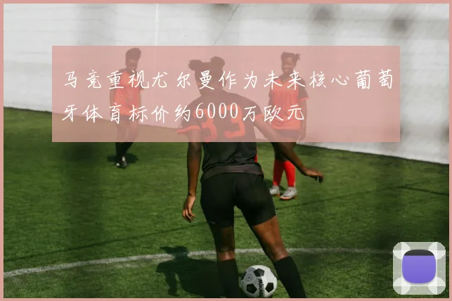 马竞重视尤尔曼作为未来核心葡萄牙体育标价约6000万欧元