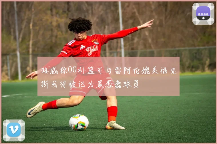 路威称OG补篮可与雷阿伦媲美福克斯或将被记为最愚蠢球员