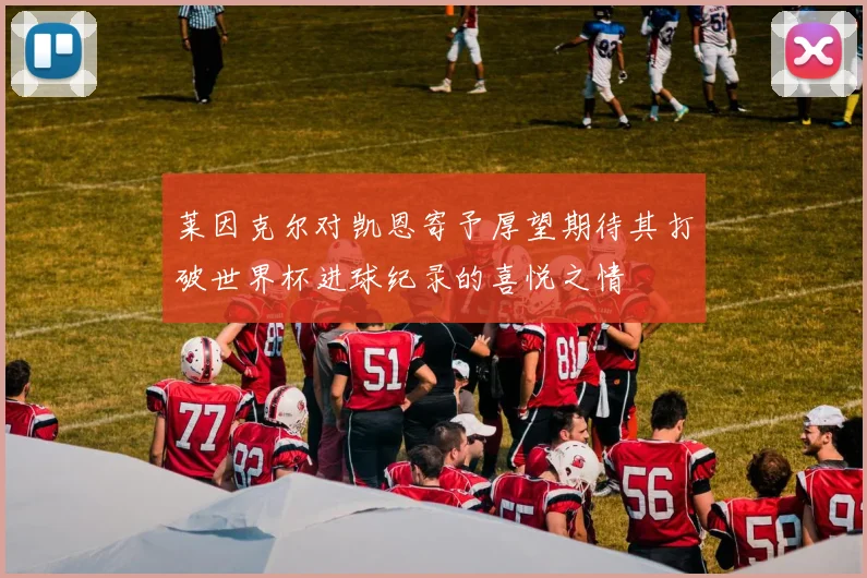 莱因克尔对凯恩寄予厚望期待其打破世界杯进球纪录的喜悦之情