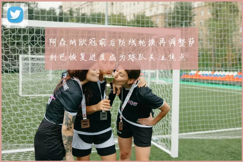 阿森纳欧冠前后防线轮换再调整萨利巴恢复进度成为球队关注焦点