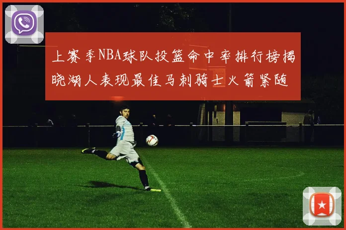 上赛季NBA球队投篮命中率排行榜揭晓湖人表现最佳马刺骑士火箭紧随其后