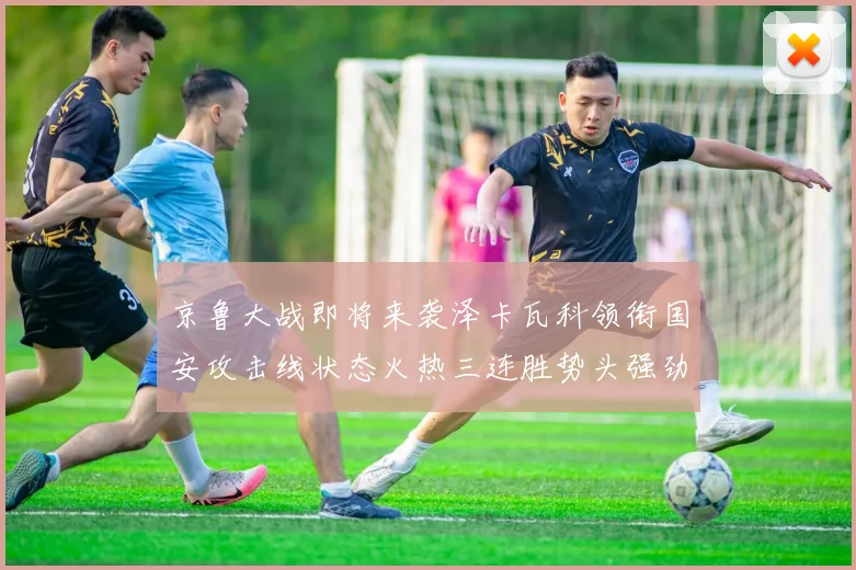 京鲁大战即将来袭泽卡瓦科领衔国安攻击线状态火热三连胜势头强劲