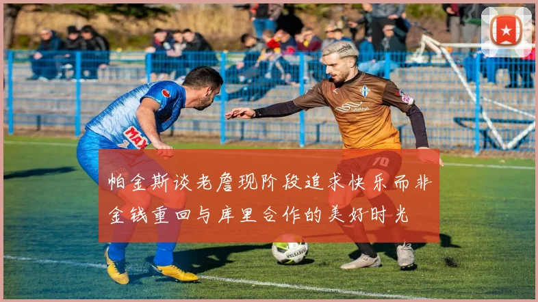 帕金斯谈老詹现阶段追求快乐而非金钱重回与库里合作的美好时光