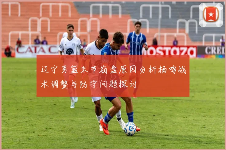 辽宁男篮末节崩盘原因分析杨鸣战术调整与防守问题探讨