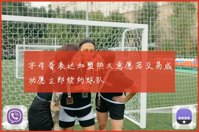 字母哥表达加盟热火意愿若交易成功愿立即续约球队