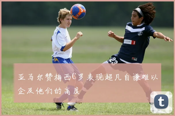 亚马尔赞梅西C罗表现超凡自谦难以企及他们的高度