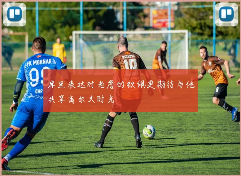 库里表达对老詹的钦佩更期待与他共享高尔夫时光