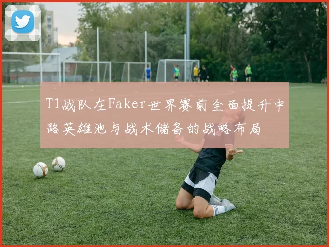 T1战队在Faker世界赛前全面提升中路英雄池与战术储备的战略布局