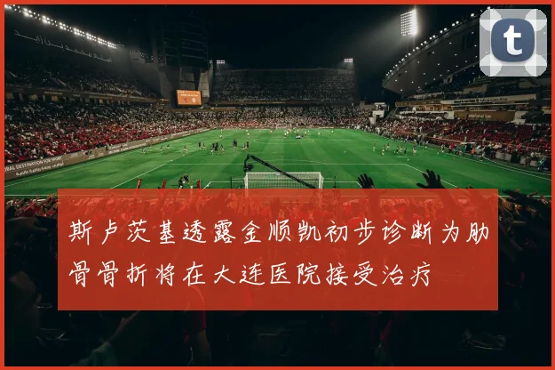 斯卢茨基透露金顺凯初步诊断为肋骨骨折将在大连医院接受治疗