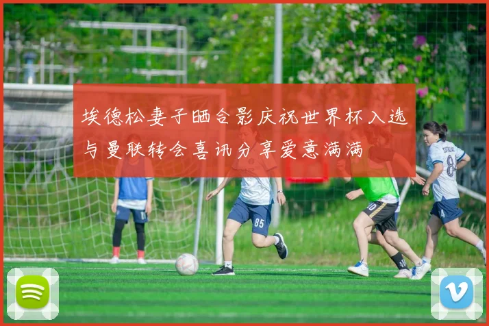 埃德松妻子晒合影庆祝世界杯入选与曼联转会喜讯分享爱意满满