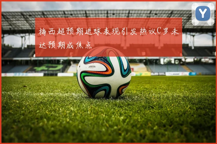 梅西超预期进球表现引发热议C罗未达预期成焦点