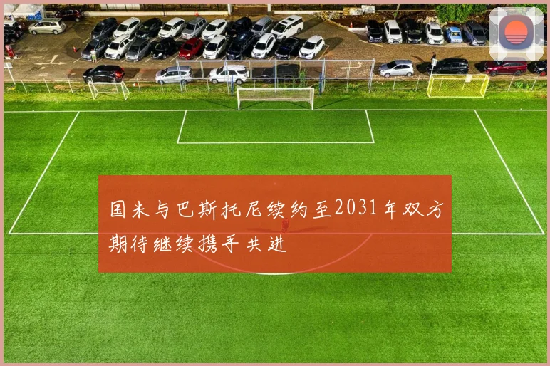 国米与巴斯托尼续约至2031年双方期待继续携手共进